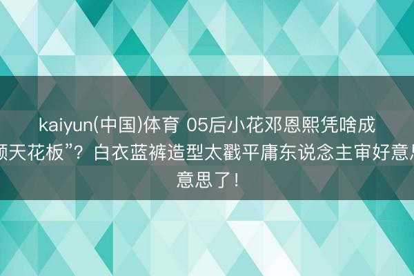 kaiyun(中国)体育 05后小花邓恩熙凭啥成“淡颜天花板”？白衣蓝裤造型太戳平庸东说念主审好意思了！