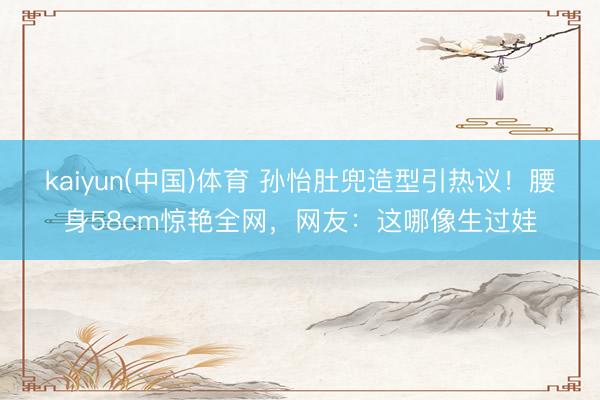kaiyun(中国)体育 孙怡肚兜造型引热议！腰身58cm惊艳全网，网友：这哪像生过娃