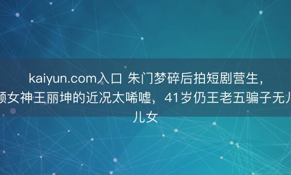 kaiyun.com入口 朱门梦碎后拍短剧营生，素颜女神王丽坤的近况太唏嘘，41岁仍王老五骗子无儿女