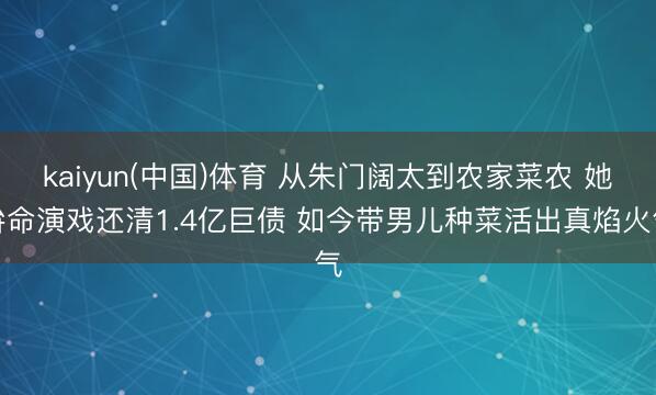 kaiyun(中国)体育 从朱门阔太到农家菜农 她拚命演戏还清1.4亿巨债 如今带男儿种菜活出真焰火气