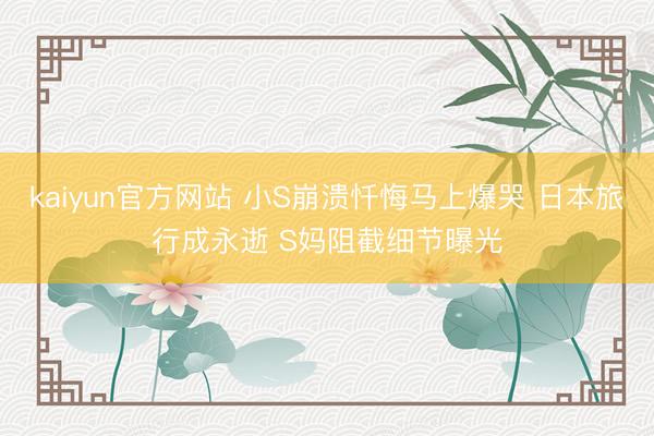 kaiyun官方网站 小S崩溃忏悔马上爆哭 日本旅行成永逝 S妈阻截细节曝光