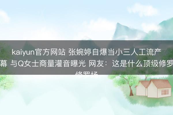 kaiyun官方网站 张婉婷自爆当小三人工流产内幕 与Q女士商量灌音曝光 网友：这是什么顶级修罗场