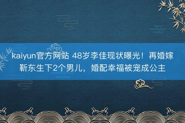 kaiyun官方网站 48岁李佳现状曝光！再婚嫁靳东生下2个男儿，婚配幸福被宠成公主