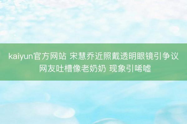 kaiyun官方网站 宋慧乔近照戴透明眼镜引争议 网友吐槽像老奶奶 现象引唏嘘