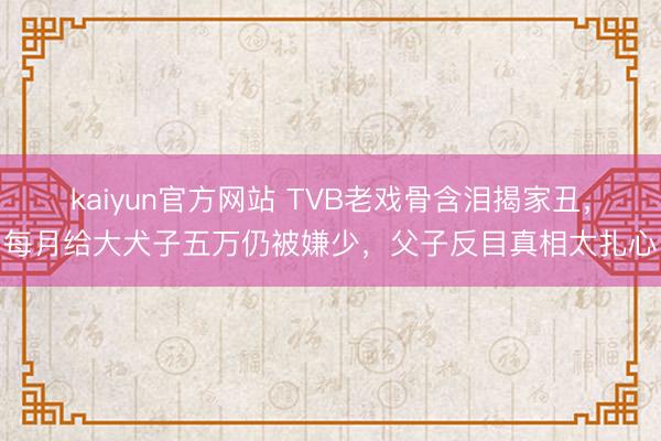 kaiyun官方网站 TVB老戏骨含泪揭家丑，每月给大犬子五万仍被嫌少，父子反目真相太扎心