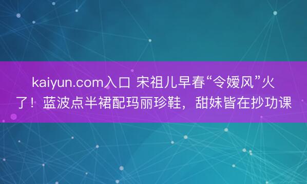 kaiyun.com入口 宋祖儿早春“令嫒风”火了！蓝波点半裙配玛丽珍鞋，甜妹皆在抄功课