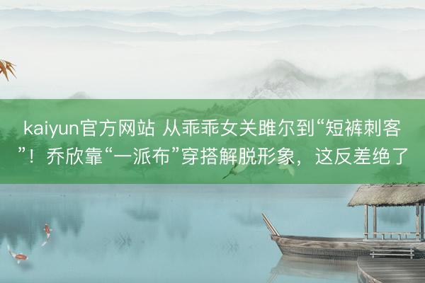 kaiyun官方网站 从乖乖女关雎尔到“短裤刺客”！乔欣靠“一派布”穿搭解脱形象，这反差绝了