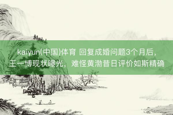 kaiyun(中国)体育 回复成婚问题3个月后，王一博现状曝光，难怪黄渤昔日评价如斯精确