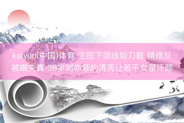kaiyun(中国)体育 生图下颌线如刀裁 精修反被嘲失真 38岁刘亦菲的清亮让若干女星汗颜