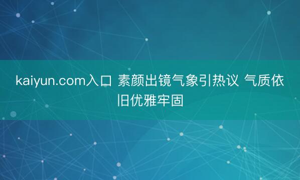 kaiyun.com入口 素颜出镜气象引热议 气质依旧优雅牢固