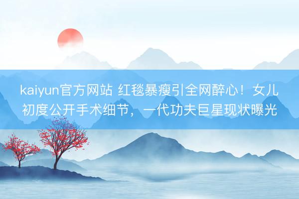 kaiyun官方网站 红毯暴瘦引全网醉心！女儿初度公开手术细节，一代功夫巨星现状曝光