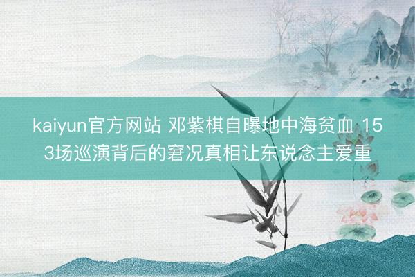 kaiyun官方网站 邓紫棋自曝地中海贫血 153场巡演背后的窘况真相让东说念主爱重
