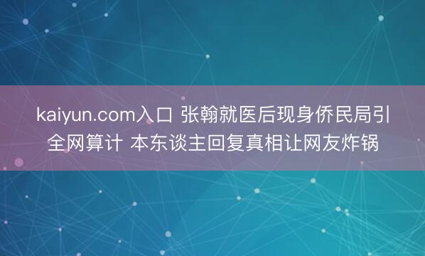 kaiyun.com入口 张翰就医后现身侨民局引全网算计 本东谈主回复真相让网友炸锅