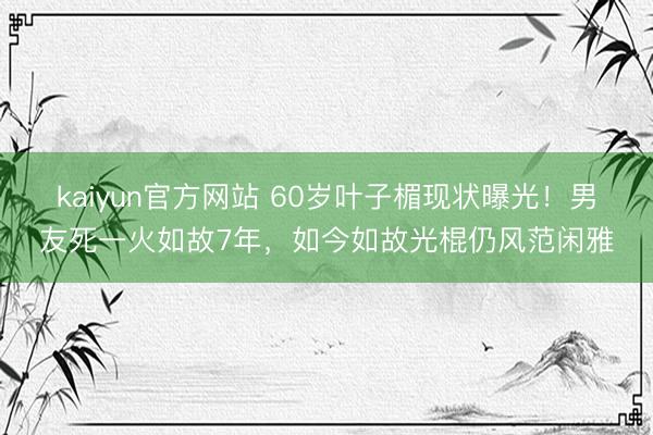 kaiyun官方网站 60岁叶子楣现状曝光！男友死一火如故7年，如今如故光棍仍风范闲雅