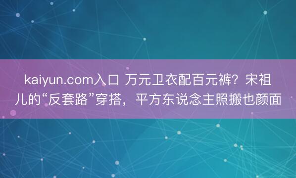 kaiyun.com入口 万元卫衣配百元裤？宋祖儿的“反套路”穿搭，平方东说念主照搬也颜面