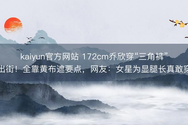 kaiyun官方网站 172cm乔欣穿“三角裤”出街！全靠黄布遮要点，网友：女星为显腿长真敢穿