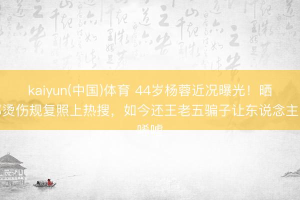 kaiyun(中国)体育 44岁杨蓉近况曝光！晒面部烫伤规复照上热搜，如今还王老五骗子让东说念主唏嘘