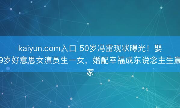 kaiyun.com入口 50岁冯雷现状曝光！娶小9岁好意思女演员生一女，婚配幸福成东说念主生赢家