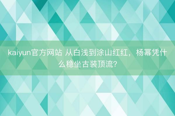 kaiyun官方网站 从白浅到涂山红红，杨幂凭什么稳坐古装顶流？