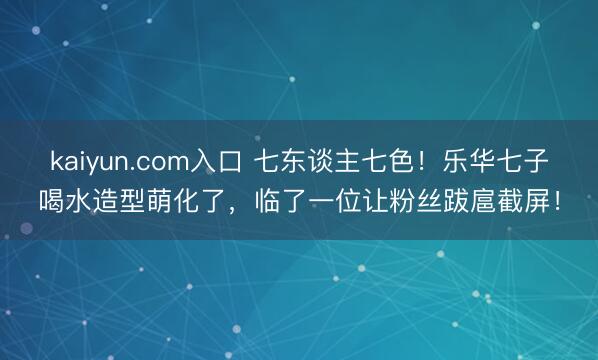kaiyun.com入口 七东谈主七色！乐华七子喝水造型萌化了，临了一位让粉丝跋扈截屏！