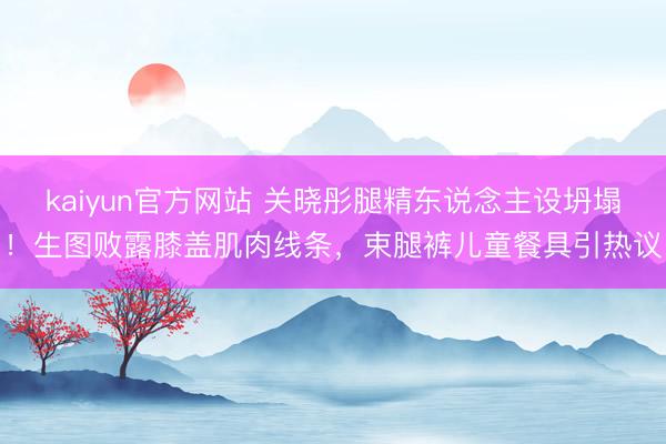 kaiyun官方网站 关晓彤腿精东说念主设坍塌！生图败露膝盖肌肉线条，束腿裤儿童餐具引热议
