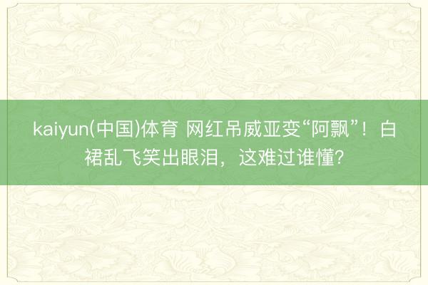 kaiyun(中国)体育 网红吊威亚变“阿飘”！白裙乱飞笑出眼泪，这难过谁懂？