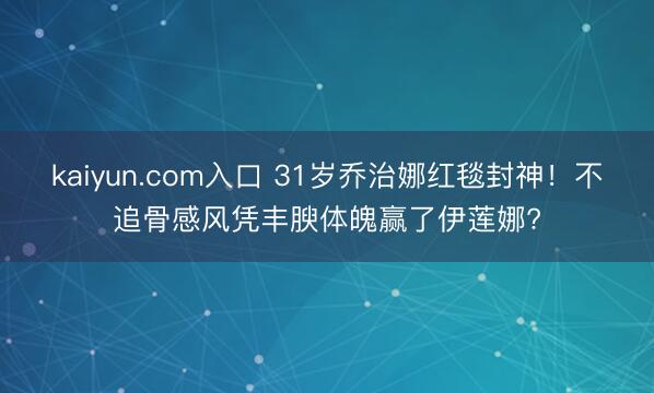 kaiyun.com入口 31岁乔治娜红毯封神！不追骨感风凭丰腴体魄赢了伊莲娜?