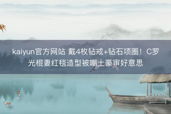kaiyun官方网站 戴4枚钻戒+钻石项圈！C罗光棍妻红毯造型被嘲土豪审好意思