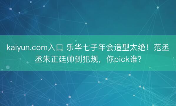 kaiyun.com入口 乐华七子年会造型太绝！范丞丞朱正廷帅到犯规，你pick谁？