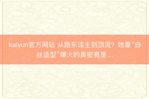 kaiyun官方网站 从路东谈主到顶流？她靠“白丝造型”爆火的奥密竟是…