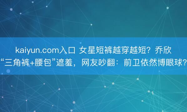 kaiyun.com入口 女星短裤越穿越短？乔欣“三角裤+腰包”遮羞，网友吵翻：前卫依然博眼球？