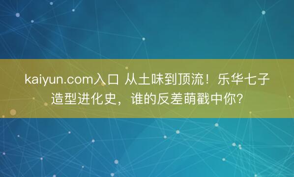 kaiyun.com入口 从土味到顶流！乐华七子造型进化史，谁的反差萌戳中你？