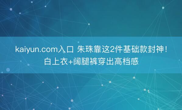 kaiyun.com入口 朱珠靠这2件基础款封神！白上衣+阔腿裤穿出高档感