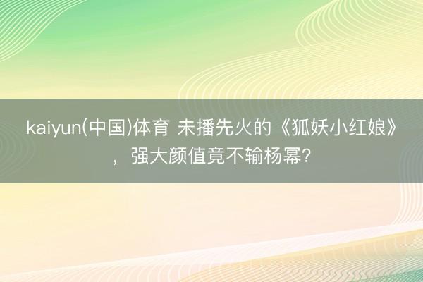 kaiyun(中国)体育 未播先火的《狐妖小红娘》，强大颜值竟不输杨幂？