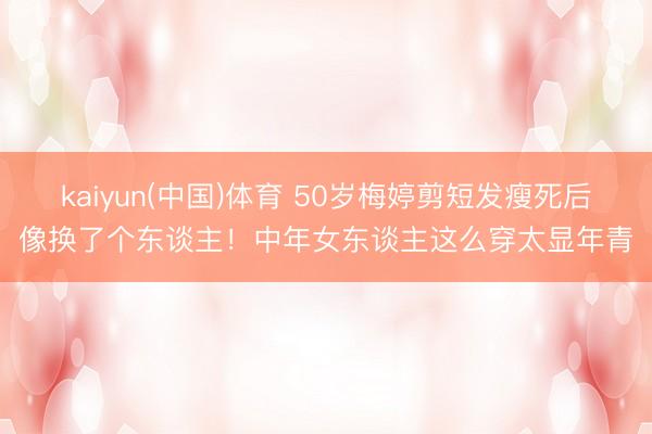 kaiyun(中国)体育 50岁梅婷剪短发瘦死后像换了个东谈主！中年女东谈主这么穿太显年青