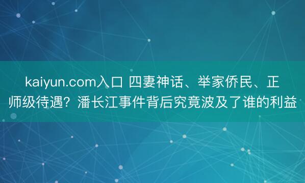 kaiyun.com入口 四妻神话、举家侨民、正师级待遇？潘长江事件背后究竟波及了谁的利益