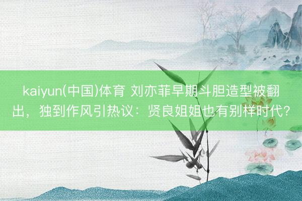 kaiyun(中国)体育 刘亦菲早期斗胆造型被翻出，独到作风引热议：贤良姐姐也有别样时代？