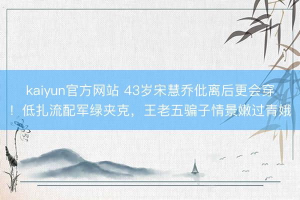 kaiyun官方网站 43岁宋慧乔仳离后更会穿！低扎流配军绿夹克，王老五骗子情景嫩过青娥
