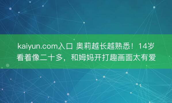 kaiyun.com入口 奥莉越长越熟悉！14岁看着像二十多，和姆妈开打趣画面太有爱