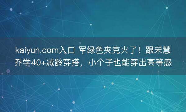 kaiyun.com入口 军绿色夹克火了！跟宋慧乔学40+减龄穿搭，小个子也能穿出高等感