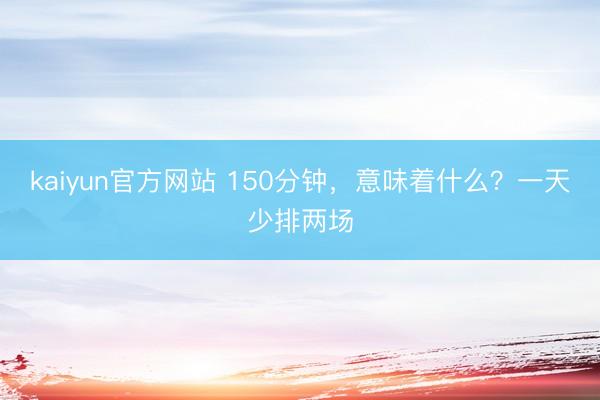 kaiyun官方网站 150分钟，意味着什么？一天少排两场