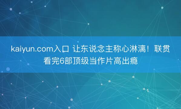 kaiyun.com入口 让东说念主称心淋漓！联贯看完6部顶级当作片高出瘾