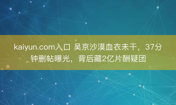 kaiyun.com入口 吴京沙漠血衣未干，37分钟删帖曝光，背后藏2亿片酬疑团