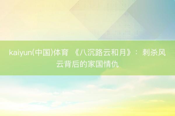 kaiyun(中国)体育 《八沉路云和月》：刺杀风云背后的家国情仇