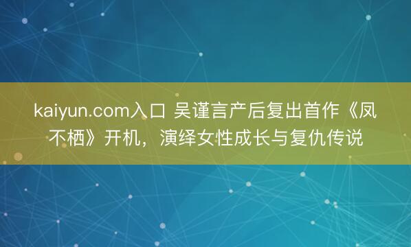 kaiyun.com入口 吴谨言产后复出首作《凤不栖》开机，演绎女性成长与复仇传说