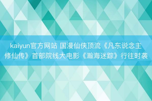 kaiyun官方网站 国漫仙侠顶流《凡东说念主修仙传》首部院线大电影《瀚海迷踪》行往时袭