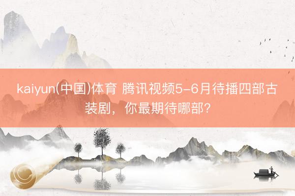 kaiyun(中国)体育 腾讯视频5-6月待播四部古装剧，你最期待哪部？