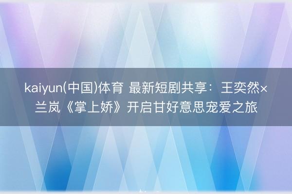kaiyun(中国)体育 最新短剧共享：王奕然×兰岚《掌上娇》开启甘好意思宠爱之旅