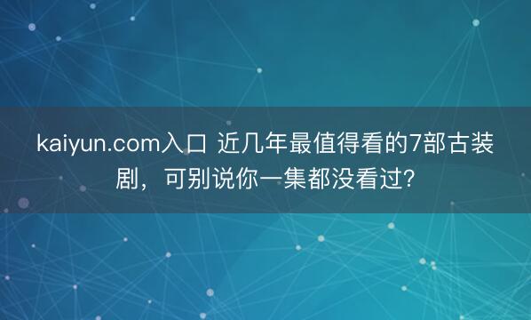 kaiyun.com入口 近几年最值得看的7部古装剧，可别说你一集都没看过？