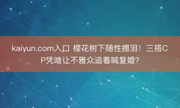 kaiyun.com入口 樱花树下随性擦泪！三搭CP凭啥让不雅众追着喊复婚？